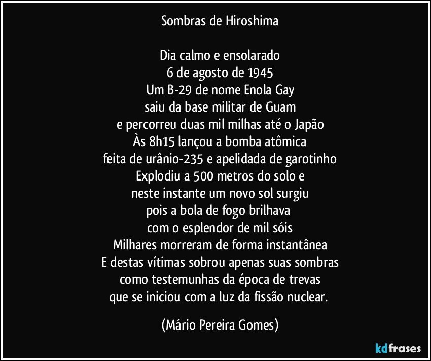 Sombras de Hiroshima

Dia calmo e ensolarado
6 de agosto de 1945
Um B-29 de nome Enola Gay
saiu da base militar de Guam
e percorreu duas mil milhas até o Japão
Às 8h15 lançou a bomba atômica
feita de urânio-235 e apelidada de garotinho
Explodiu a 500 metros do solo e
neste instante um novo sol surgiu
pois a bola de fogo brilhava 
com o esplendor de mil sóis
Milhares morreram de forma instantânea
E destas vítimas sobrou apenas suas sombras
como testemunhas da época de trevas
que se iniciou com a luz da fissão nuclear. (Mário Pereira Gomes)