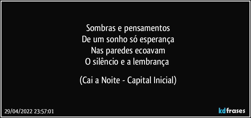 Sombras e pensamentos
De um sonho só esperança
Nas paredes ecoavam
O silêncio e a lembrança (Cai a Noite - Capital Inicial)