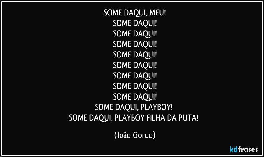 SOME DAQUI, MEU!
SOME DAQUI!
SOME DAQUI!
SOME DAQUI!
SOME DAQUI!
SOME DAQUI!
SOME DAQUI!
SOME DAQUI!
SOME DAQUI!
SOME DAQUI, PLAYBOY! 
SOME DAQUI, PLAYBOY FILHA DA PUTA! (João Gordo)