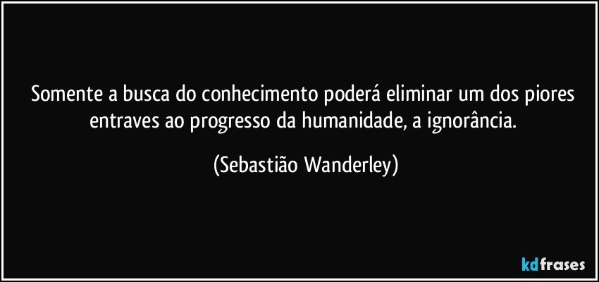 Somente a busca do conhecimento poderá eliminar um dos piores entraves ao progresso da humanidade, a ignorância. (Sebastião Wanderley)