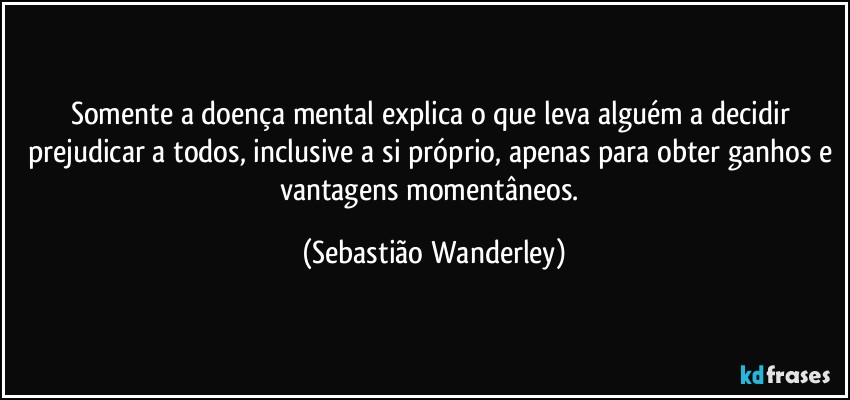 Somente a doença mental explica o que leva alguém a decidir prejudicar a todos, inclusive a si próprio, apenas para obter ganhos e vantagens momentâneos. (Sebastião Wanderley)