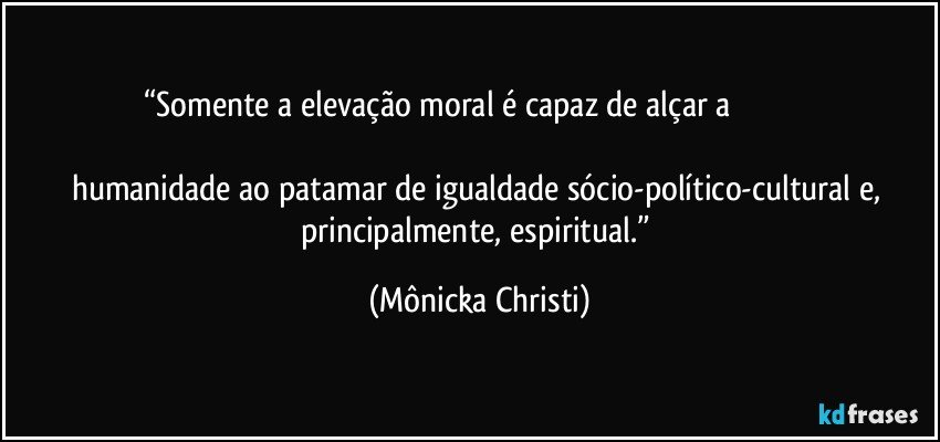 “Somente a elevação moral é capaz de alçar a                                                                                                                                   humanidade ao patamar de igualdade sócio-político-cultural e, principalmente, espiritual.” (Mônicka Christi)