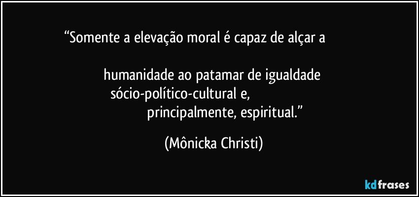 “Somente a elevação moral é capaz de alçar a                                                                                                                                   humanidade ao patamar de igualdade 
sócio-político-cultural e,                                                                                               principalmente, espiritual.” (Mônicka Christi)