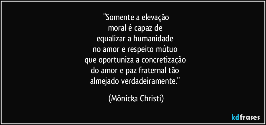 "Somente a elevação
moral é capaz de 
equalizar a humanidade 
no amor e respeito mútuo  
que oportuniza a concretização 
do amor e paz fraternal tão 
almejado verdadeiramente." (Mônicka Christi)