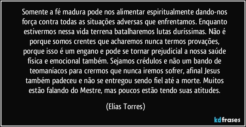 Somente a fé madura pode nos alimentar espiritualmente dando-nos força contra todas as situações adversas que enfrentamos. Enquanto estivermos nessa vida terrena batalharemos lutas duríssimas. Não é porque somos crentes que acharemos nunca termos provações, porque isso é um engano e pode se tornar prejudicial a nossa saúde física e emocional também. Sejamos crédulos e não um bando de teomaníacos para crermos que nunca iremos sofrer, afinal Jesus também padeceu e não se entregou sendo fiel até a morte. Muitos estão falando do Mestre, mas poucos estão tendo suas atitudes. (Elias Torres)