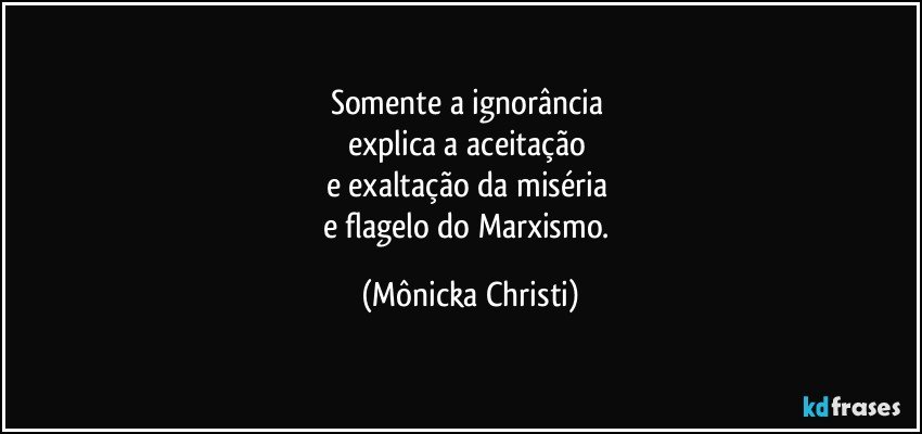 Somente a ignorância 
explica a aceitação 
e exaltação da miséria  
e flagelo do Marxismo. (Mônicka Christi)