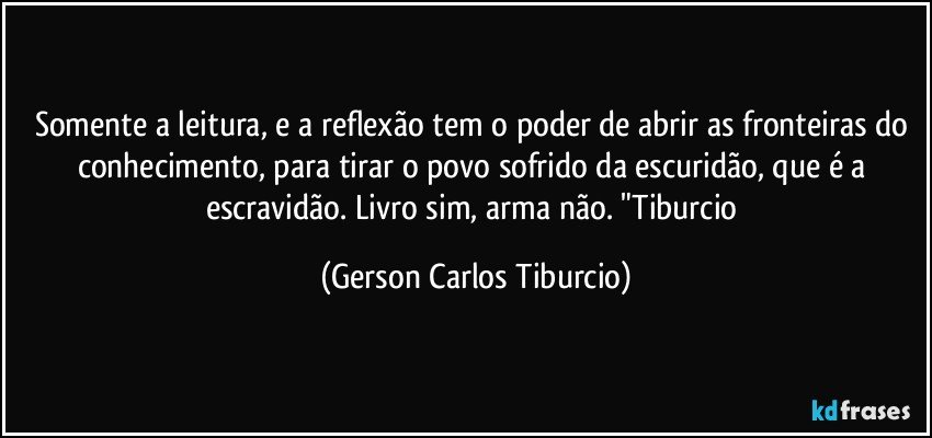 Somente a leitura, e a reflexão tem o poder de abrir as fronteiras do conhecimento, para tirar o povo sofrido da escuridão, que é a escravidão. Livro sim, arma não. "Tiburcio (Gerson Carlos Tiburcio)