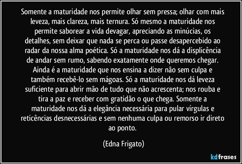 Somente a maturidade nos permite olhar sem pressa; olhar com mais leveza, mais  clareza, mais ternura. Só mesmo a maturidade nos permite saborear a vida devagar,  apreciando as minúcias, os detalhes, sem deixar que nada se perca ou passe desapercebido ao radar da nossa alma  poética. Só a maturidade nos dá a displicência de andar  sem rumo, sabendo exatamente onde queremos chegar. Ainda é a maturidade que nos ensina a dizer não sem culpa e também recebê-lo sem mágoas.  Só a maturidade nos dá  leveza suficiente para abrir mão de tudo que não acrescenta;  nos rouba e tira a paz e receber com gratidão o que chega.  Somente a maturidade nos dá a elegância necessária  para pular vírgulas e reticências desnecessárias e sem nenhuma culpa ou remorso ir direto ao ponto. (Edna Frigato)