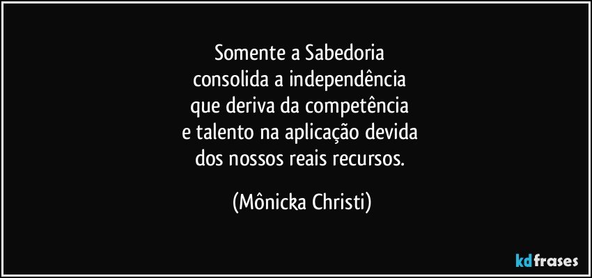 Somente a Sabedoria 
consolida a independência 
que deriva da competência 
e talento na aplicação devida 
dos nossos reais recursos. (Mônicka Christi)