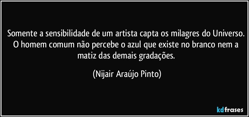 Somente a sensibilidade de um artista capta os milagres do Universo. O homem comum não percebe o azul que existe no branco nem a matiz das demais gradações. (Nijair Araújo Pinto)