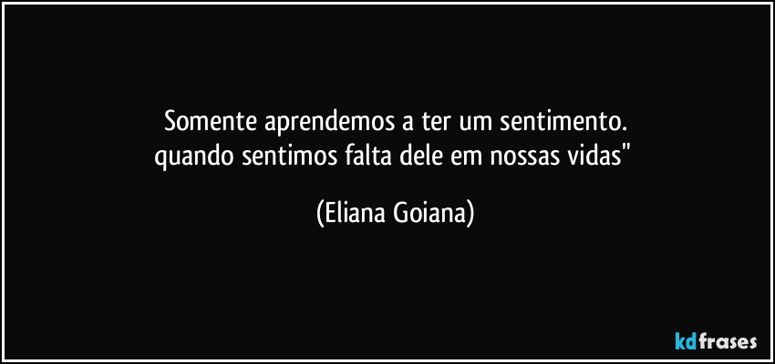 somente aprendemos a ter um sentimento.
quando sentimos falta dele em nossas vidas" (Eliana Goiana)