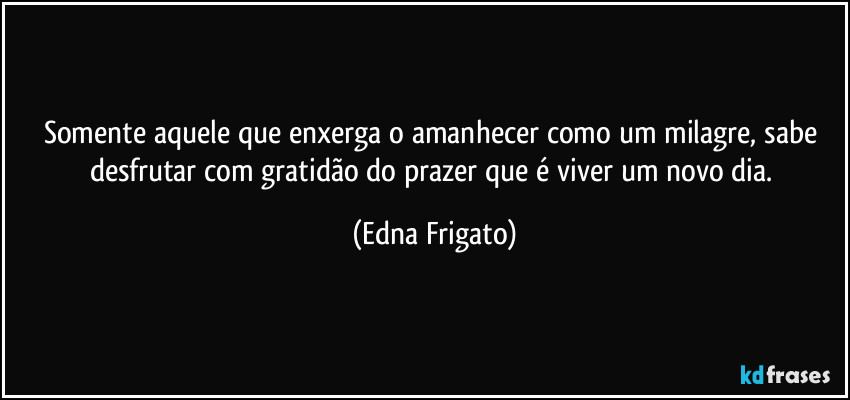 Somente aquele que enxerga o amanhecer como um milagre, sabe desfrutar com gratidão do prazer que é viver um novo dia. (Edna Frigato)