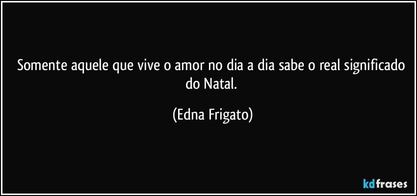 Somente aquele que vive o amor no dia a dia sabe o real significado do Natal. (Edna Frigato)