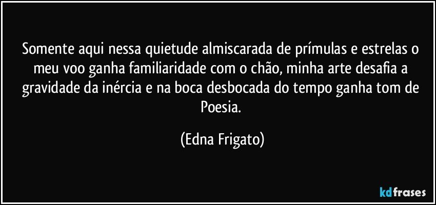 Somente aqui nessa quietude almiscarada de prímulas e estrelas o meu voo ganha familiaridade com o chão, minha arte desafia a gravidade da inércia e na boca desbocada do tempo ganha tom de Poesia. (Edna Frigato)