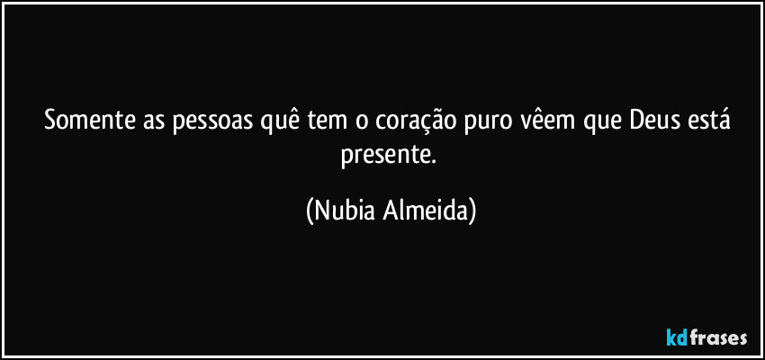 Somente as pessoas quê tem o coração puro vêem que Deus está presente. (Nubia Almeida)