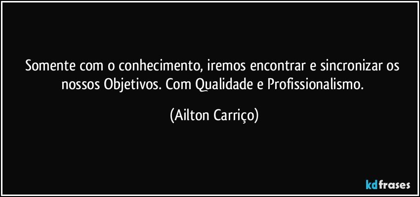 Somente com o conhecimento, iremos encontrar e sincronizar os nossos Objetivos. Com Qualidade e Profissionalismo. (Ailton Carriço)