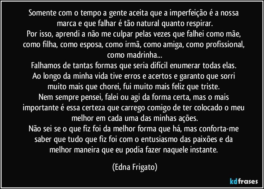 Somente com o tempo a gente aceita que a imperfeição é a nossa marca e que falhar é tão natural quanto respirar.
Por isso, aprendi a não me culpar pelas vezes que falhei como mãe, como filha, como esposa, como irmã, como amiga, como profissional, como madrinha...
Falhamos de tantas formas que seria difícil enumerar todas elas. 
Ao longo da minha vida tive erros e acertos e garanto que sorri muito mais que chorei, fui muito mais feliz que triste. 
Nem sempre pensei, falei ou agi da forma certa, mas o mais importante é essa certeza que carrego comigo de ter colocado o meu melhor em cada uma das minhas ações.
Não sei se o que fiz foi da melhor forma que há, mas conforta-me saber que tudo que fiz foi com o entusiasmo das paixões e da melhor maneira que eu podia fazer naquele instante. (Edna Frigato)