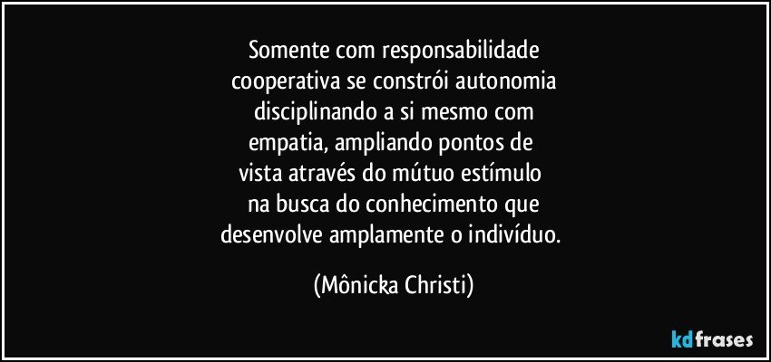 Somente com responsabilidade
cooperativa se constrói autonomia
disciplinando a si mesmo com
empatia, ampliando pontos de 
vista através do mútuo estímulo 
na busca do conhecimento que
desenvolve amplamente o indivíduo. (Mônicka Christi)