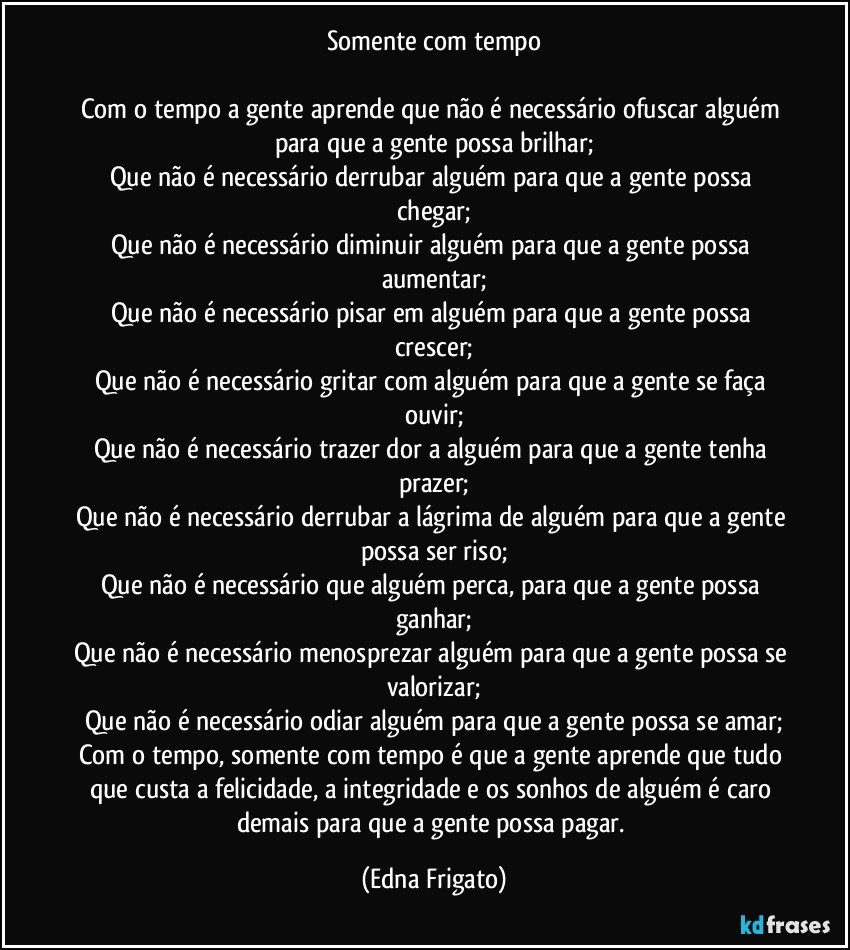 Somente com tempo

Com o tempo a gente aprende que não é necessário ofuscar alguém para que a gente possa brilhar;
Que não é necessário derrubar alguém para que a gente possa chegar;
Que não é necessário diminuir alguém para que a gente possa aumentar;
Que não é necessário pisar em alguém para que a gente possa crescer;
Que não é necessário gritar com alguém para que a gente se faça ouvir;
Que não é necessário trazer dor a alguém para que a gente tenha prazer;
Que não é necessário derrubar a lágrima de alguém para que a gente possa ser riso;
Que não é necessário que alguém perca, para que a gente possa ganhar;
Que não é necessário menosprezar alguém para que a gente possa se valorizar;
Que não é necessário odiar alguém para que a gente possa se amar;
Com o tempo, somente com tempo é que a gente aprende que tudo que custa a felicidade, a integridade e os sonhos de alguém é caro demais para que a gente possa pagar. (Edna Frigato)