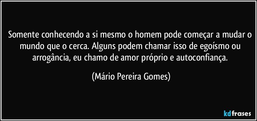 Somente conhecendo a si mesmo o homem pode começar a mudar o mundo que o cerca. Alguns podem chamar isso de egoísmo ou arrogância, eu chamo de amor próprio e autoconfiança. (Mário Pereira Gomes)