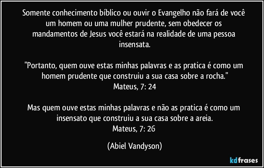 Somente conhecimento bíblico ou ouvir o Evangelho não fará de você um homem ou uma mulher prudente, sem obedecer os mandamentos de Jesus você estará na realidade de uma pessoa insensata.

"Portanto, quem ouve estas minhas palavras e as pratica é como um homem prudente que construiu a sua casa sobre a rocha."
Mateus, 7: 24

Mas quem ouve estas minhas palavras e não as pratica é como um insensato que construiu a sua casa sobre a areia.
Mateus, 7: 26 (Abiel Vandyson)