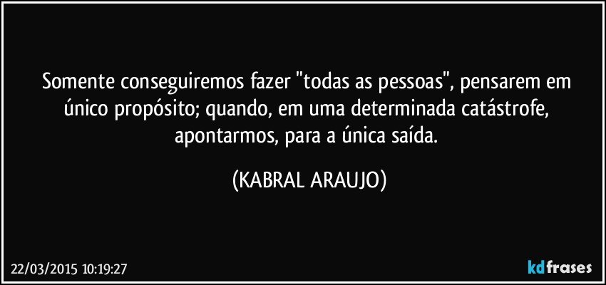 Somente conseguiremos fazer "todas as pessoas", pensarem em único propósito; quando, em uma determinada catástrofe, apontarmos, para a única saída. (KABRAL ARAUJO)