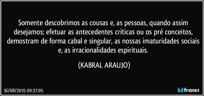 Somente descobrimos as cousas e, as pessoas, quando assim desejamos; efetuar as antecedentes críticas ou os pré conceitos, demostram de forma cabal e singular, as nossas imaturidades sociais e, as irracionalidades espirituais. (KABRAL ARAUJO)