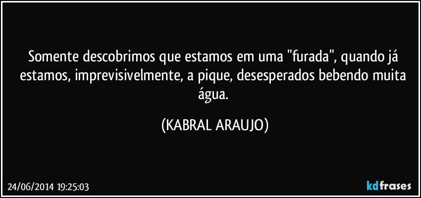 Somente descobrimos que estamos em uma "furada", quando já estamos, imprevisivelmente, a pique, desesperados bebendo muita água. (KABRAL ARAUJO)