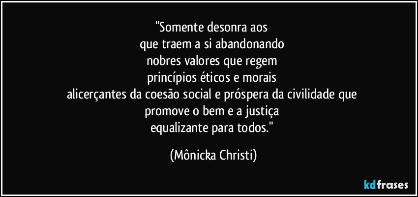 "Somente desonra aos 
que traem a si abandonando 
nobres valores que regem 
princípios éticos e morais 
alicerçantes da coesão social e próspera da civilidade que 
promove o bem e a justiça 
equalizante para todos." (Mônicka Christi)