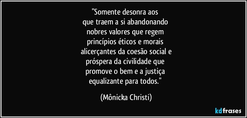 "Somente desonra aos 
que traem a si abandonando 
nobres valores que regem 
princípios éticos e morais 
alicerçantes da coesão social e
próspera da civilidade que 
promove o bem e a justiça 
equalizante para todos." (Mônicka Christi)