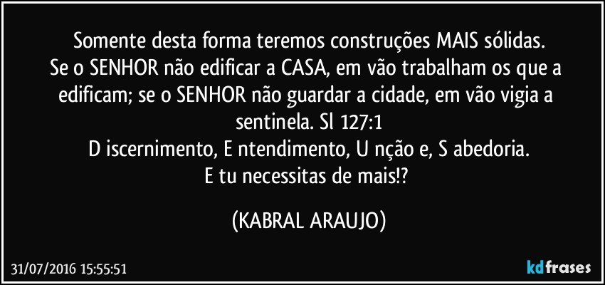 Somente desta forma teremos construções MAIS sólidas.
Se o SENHOR não edificar a CASA, em vão trabalham os que a edificam; se o SENHOR não guardar a cidade, em vão vigia a sentinela. Sl 127:1
D iscernimento, E ntendimento, U nção e, S abedoria.
E tu necessitas de mais!? (KABRAL ARAUJO)