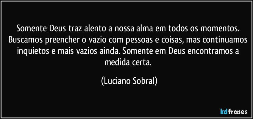 Somente Deus traz alento a nossa alma em todos os momentos. Buscamos preencher o vazio com pessoas e coisas, mas continuamos inquietos e mais vazios ainda. Somente em Deus encontramos a medida certa. (Luciano Sobral)