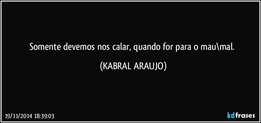 Somente devemos nos calar, quando for para o mau\mal. (KABRAL ARAUJO)