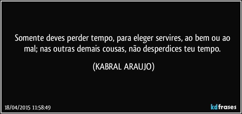 Somente deves perder tempo, para eleger servires, ao bem ou ao mal; nas outras demais cousas, não desperdices teu tempo. (KABRAL ARAUJO)