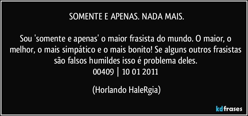 SOMENTE E APENAS. NADA MAIS.

Sou 'somente e apenas' o maior frasista do mundo. O maior, o melhor, o mais simpático e o mais bonito! Se alguns outros frasistas são falsos humildes isso é problema deles. 
00409 | 10/01/2011 (Horlando HaleRgia)