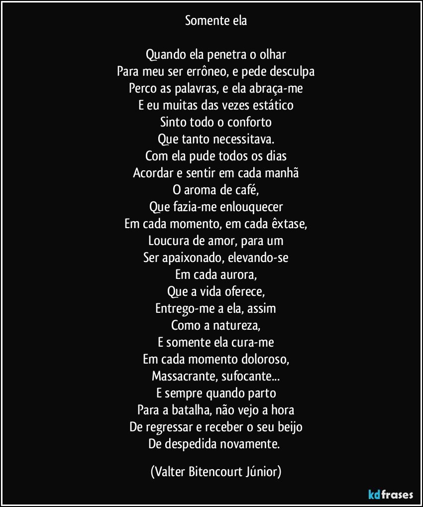 Somente ela

Quando ela penetra o olhar
Para meu ser errôneo, e pede desculpa
Perco as palavras, e ela abraça-me
E eu muitas das vezes estático
Sinto todo o conforto
Que tanto necessitava.
Com ela pude todos os dias
Acordar e sentir em cada manhã
O aroma de café,
Que fazia-me enlouquecer
Em cada momento, em cada êxtase,
Loucura de amor, para um
Ser apaixonado, elevando-se
Em cada aurora,
Que a vida oferece,
Entrego-me a ela, assim
Como a natureza,
E somente ela cura-me
Em cada momento doloroso,
Massacrante, sufocante...
E sempre quando parto
Para a batalha, não vejo a hora
De regressar e receber o seu beijo
De despedida novamente. (Valter Bitencourt Júnior)