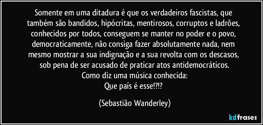 Somente em uma ditadura é que os verdadeiros fascistas, que também são bandidos, hipócritas, mentirosos, corruptos e ladrões, conhecidos por todos, conseguem se manter no poder e o povo, democraticamente, não consiga fazer absolutamente nada, nem mesmo mostrar a sua indignação e a sua revolta com os descasos, sob pena de ser acusado de praticar atos antidemocráticos.
Como diz uma música conhecida:
Que país é esse!?!? (Sebastião Wanderley)