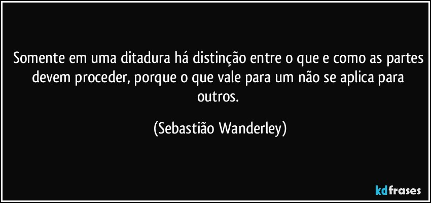 Somente em uma ditadura há distinção entre o que e como as partes devem proceder, porque o que vale para um não se aplica para outros. (Sebastião Wanderley)