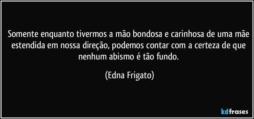 Somente enquanto tivermos a mão bondosa e carinhosa de uma mãe estendida em nossa direção, podemos contar com a certeza de que nenhum abismo é tão fundo. (Edna Frigato)