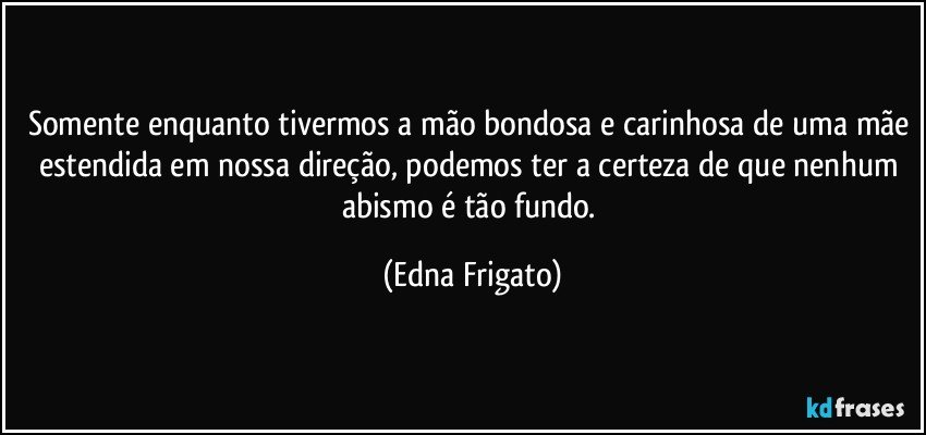 Somente enquanto tivermos a mão bondosa e carinhosa de uma mãe estendida em nossa direção, podemos ter a certeza de que nenhum abismo é tão fundo. (Edna Frigato)