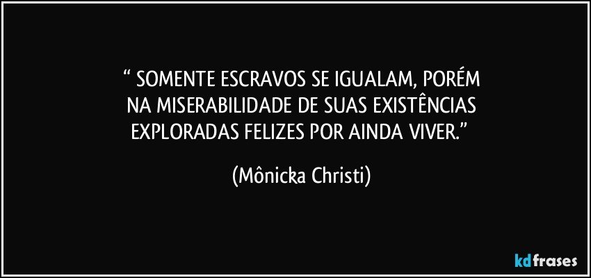 “ SOMENTE ESCRAVOS SE IGUALAM, PORÉM
NA MISERABILIDADE DE SUAS EXISTÊNCIAS
EXPLORADAS FELIZES POR AINDA VIVER.” (Mônicka Christi)