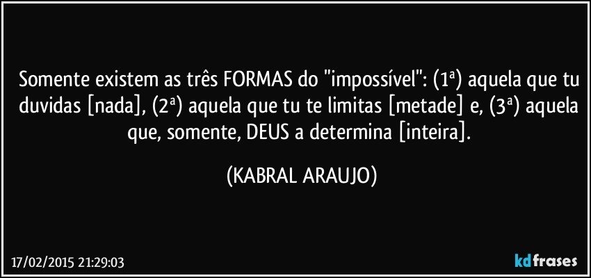 Somente existem as três FORMAS do "impossível": (1ª) aquela que tu duvidas [nada], (2ª) aquela que tu te limitas [metade] e, (3ª) aquela que, somente, DEUS a determina [inteira]. (KABRAL ARAUJO)