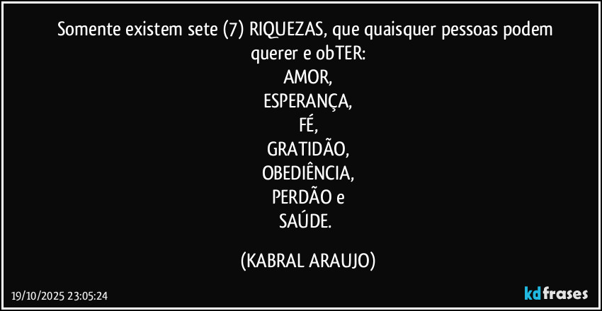 Somente existem sete (7) RIQUEZAS, que quaisquer pessoas podem querer e obTER:
AMOR,
ESPERANÇA,
FÉ,
GRATIDÃO,
OBEDIÊNCIA,
PERDÃO e
SAÚDE. (KABRAL ARAUJO)