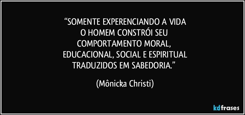 “SOMENTE EXPERENCIANDO A VIDA
O HOMEM CONSTRÓI SEU 
COMPORTAMENTO  MORAL, 
EDUCACIONAL, SOCIAL E ESPIRITUAL
TRADUZIDOS EM SABEDORIA.” (Mônicka Christi)