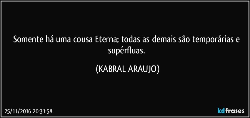 Somente há uma cousa Eterna; todas as demais são temporárias e supérfluas. (KABRAL ARAUJO)