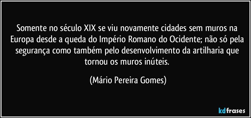 Somente no século XIX se viu novamente cidades sem muros na Europa desde a queda do Império Romano do Ocidente; não só pela segurança como também pelo desenvolvimento da artilharia que tornou os muros inúteis. (Mário Pereira Gomes)