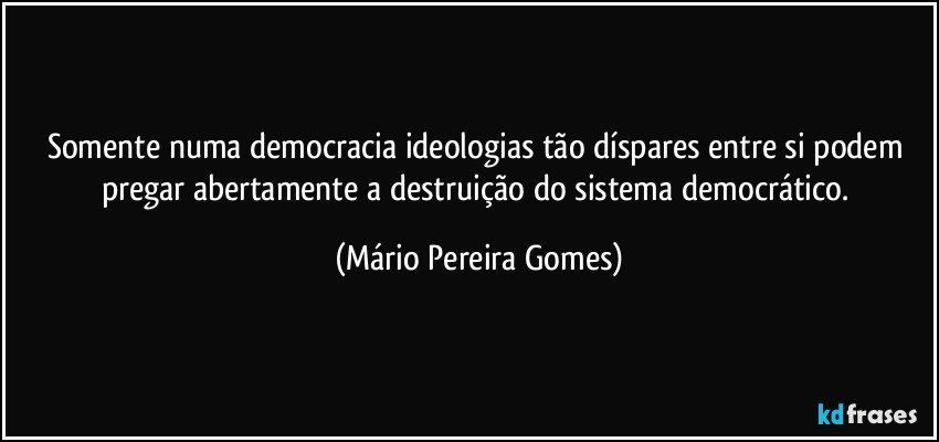 Somente numa democracia ideologias tão díspares entre si podem pregar abertamente a destruição do sistema democrático. (Mário Pereira Gomes)