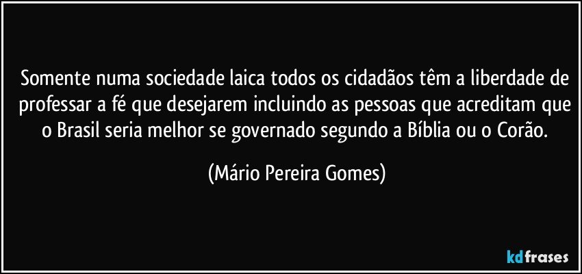 Somente numa sociedade laica todos os cidadãos têm a liberdade de professar a fé que desejarem incluindo as pessoas que acreditam que o Brasil seria melhor se governado segundo a Bíblia ou o Corão. (Mário Pereira Gomes)