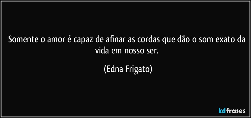 Somente o amor é capaz de afinar as cordas que dão o som exato da vida em nosso ser. (Edna Frigato)