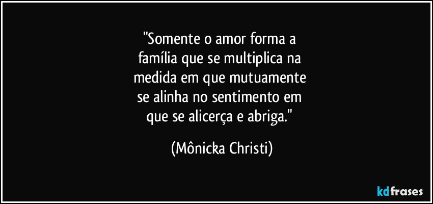 "Somente o amor forma a 
família que se multiplica na 
medida em que mutuamente 
se alinha no sentimento em 
que se alicerça e abriga." (Mônicka Christi)